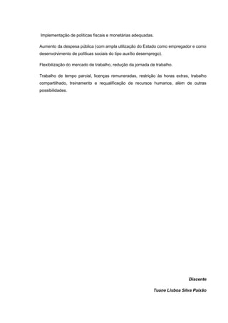 Implementação de políticas fiscais e monetárias adequadas.

Aumento da despesa pública (com ampla utilização do Estado como empregador e como
desenvolvimento de políticas sociais do tipo auxílio desemprego).

Flexibilização do mercado de trabalho, redução da jornada de trabalho.

Trabalho de tempo parcial, licenças remuneradas, restrição às horas extras, trabalho
compartilhado, treinamento e requalificação de recursos humanos, além de outras
possibilidades.




                                                                            Discente

                                                            Tuane Lisboa Silva Paixão
 