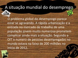 A situação mundial do desemprego 
O problema global do desemprego parece 
estar se agravando. A rápida urbanização e a 
entrada no mercado de trabalho de uma 
população jovem muito numerosa prometem 
complicar ainda mais a situação. Segundo a 
OIT o numero de pessoas desempregadas no 
mundo estava na faixa de 200 milhões no 
inicio de 2012. 
