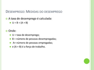 DESEMPREGO: MEDIDAS DO DESEMPREGO
 A taxa de desemprego é calculada:
⚫ U = B ÷ (A + B)
 Onde:
⚫ U = taxa de desemprego;
⚫ B = número de pessoas desempregadas;
⚫ A= número de pessoas empregadas;
⚫ e (A + B) é a força de trabalho.
 