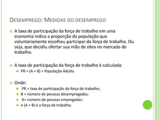 DESEMPREGO: MEDIDAS DO DESEMPREGO
 A taxa de participação da força de trabalho em uma
economia indica a proporção da população que
voluntariamente escolheu participar da força de trabalho. Ou
seja, que decidiu ofertar sua mão de obra no mercado de
trabalho.
 A taxa de participação da força de trabalho é calculada:
⚫ PR = (A + B) ÷ População Adulta
 Onde:
⚫ PR = taxa de participação da força de trabalho;
⚫ B = número de pessoas desempregadas;
⚫ A= número de pessoas empregadas;
⚫ e (A + B) é a força de trabalho.
 