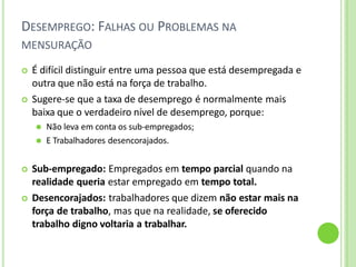 DESEMPREGO: FALHAS OU PROBLEMAS NA
MENSURAÇÃO
 É difícil distinguir entre uma pessoa que está desempregada e
outra que não está na força de trabalho.
 Sugere-se que a taxa de desemprego é normalmente mais
baixa que o verdadeiro nível de desemprego, porque:
⚫ Não leva em conta os sub-empregados;
⚫ E Trabalhadores desencorajados.
 Sub-empregado: Empregados em tempo parcial quando na
realidade queria estar empregado em tempo total.
 Desencorajados: trabalhadores que dizem não estar mais na
força de trabalho, mas que na realidade, se oferecido
trabalho digno voltaria a trabalhar.
 