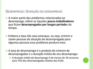 DESEMPREGO: DURAÇÃO DO DESEMPREGO
 A maior parte dos problemas relacionados ao
desemprego, refere-se àqueles pouco trabalhadores
que ficam desempregados por longos períodos de
tempo.
 Embora a taxa não seja estanque, ou seja, entrem e
saiam pessoas da situação de desempregado para
algumas pessoas esse problema perdura mais.
 A taxa de desemprego é o produto do número de
desempregados e a duração média do seu desemprego:
⚫ A duração média do desemprego é de menos de 10 semanas
para 75% dos desempregados (Dados dos EUA).
 