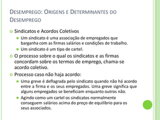 DESEMPREGO: ORIGENS E DETERMINANTES DO
DESEMPREGO
 Sindicatos e Acordos Coletivos
⚫ Um sindicato é uma associação de empregados que
barganha com as firmas salários e condições de trabalho.
⚫ Um sindicato é um tipo de cartel.
 O processo sobre o qual os sindicatos e as firmas
concordam sobre os termos de emprego, chama-se
acordo coletivo.
 Processo caso não haja acordo:
⚫ Uma greve é deflagrada pelo sindicato quando não há acordo
entre a firma e os seus empregados. Uma greve significa que
alguns empregados se beneficiam enquanto outros não.
⚫ Agindo como um cartel os sindicatos normalmente
conseguem salários acima do preço de equilíbrio para os
seus associados.
 