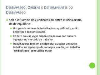 DESEMPREGO: ORIGENS E DETERMINANTES DO
DESEMPREGO
 Sob a influencia dos sindicatos ao obter salários acima
do de equilíbrio:
⚫ Um grande número de trabalhadores qualificados estão
dispostos a aceitar trabalho.
⚫ Existem poucas vagas disponíveis para os que querem
ingressar no mercado de trabalho.
⚫ Trabalhadores tendem em demorar a aceitar um outro
trabalho, na esperança de conseguir um dia, um trabalho
“sindicalizado” com salário maior.
 