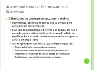 DESEMPREGO: ORIGENS E DETERMINANTES DO
DESEMPREGO
 Dificuldades do processo de busca por trabalho:
⚫ Desemprego resultante do tempo que se demora para
conseguir um outro emprego.
⚫ Esse tipo de desemprego é diferente dos demais. Ele não é
causado por um salário estabelecido acima do salário de
equilíbrio. Ele é causado pelo tempo que se demora para se
achar o emprego “certo”.
⚫ As situações que causam esse tipo de desemprego são:
 Novos trabalhadores entrando no mercado
 Trabalhadores entrando novamente na força de trabalho.
 Trabalhadores mudando de cidade, estado ou mesmo país
 Trabalhadores que desistiram dos seus empregos
 