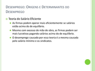 DESEMPREGO: ORIGENS E DETERMINANTES DO
DESEMPREGO
 Teoria do Salário Eficiente
⚫ As firmas podem operar mais eficientemente se salários
estão acima do de equilíbrio.
⚫ Mesmo com excesso de mão de obra, as firmas podem ser
mais lucrativas pagando salários acima do de equilíbrio.
⚫ O desemprego causado por essa teoria é a mesma causada
pelo salário mínimo e os sindicatos.
 