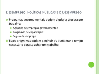 DESEMPREGO: POLÍTICAS PÚBLICAS E O DESEMPREGO
 Programas governamentais podem ajudar a procura por
trabalho:
⚫ Agências de empregos governamentais
⚫ Programas de capacitação
⚫ Seguro desemprego
 Esses programas podem diminuir ou aumentar o tempo
necessário para se achar um trabalho.
 