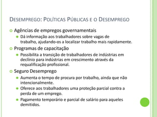 DESEMPREGO: POLÍTICAS PÚBLICAS E O DESEMPREGO
 Agências de empregos governamentais
⚫ Dá informação aos trabalhadores sobre vagas de
trabalho, ajudando-os a localizar trabalho mais rapidamente.
 Programas de capacitação
⚫ Possibilita a transição de trabalhadores de indústrias em
declínio para indústrias em crescimento através da
requalificação profissional.
 Seguro Desemprego
⚫ Aumenta o tempo de procura por trabalho, ainda que não
intencionalmente.
⚫ Oferece aos trabalhadores uma proteção parcial contra a
perda de um emprego.
⚫ Pagamento temporário e parcial de salário para aqueles
demitidos.
 
