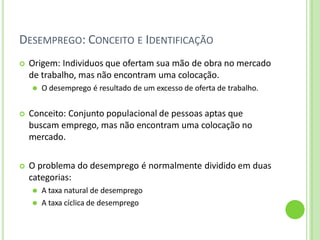 DESEMPREGO: CONCEITO E IDENTIFICAÇÃO
 Origem: Individuos que ofertam sua mão de obra no mercado
de trabalho, mas não encontram uma colocação.
⚫ O desemprego é resultado de um excesso de oferta de trabalho.
 Conceito: Conjunto populacional de pessoas aptas que
buscam emprego, mas não encontram uma colocação no
mercado.
 O problema do desemprego é normalmente dividido em duas
categorias:
⚫ A taxa natural de desemprego
⚫ A taxa cíclica de desemprego
 