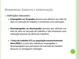 DESEMPREGO: CONCEITO E IDENTIFICAÇÃO
 Definições relevantes:
⚫ Empregados ou Ocupados pessoas que ofertam sua mão de
obra no mercado de trabalho e encontram uma colocação.
⚫ Desempregados ou desocupados pessoas que ofertam sua
mão de obra no mercado de trabalho e não encontram uma
colocação (excesso de oferta de trabalho).
⚫ A força de trabalho (FT) ou população economicamente
ativa (PEA) é a soma dos indivíduos empregados e
desempregados que participam do mercado de trabalho
(buscam ou conseguem emprego).
 