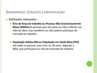 DESEMPREGO: CONCEITO E IDENTIFICAÇÃO
 Definições relevantes:
⚫ Fora da força de trabalho ou Pessoas Não Economicamente
Ativas (PNEA)são pessoas que são aptas ou não a ofertar sua
mão de obra, mas escolhem ou não podem participar do
mercado de trabalho.
⚫ População Adulta (PA) ou População em Idade Ativa (PIA)
são todas as pessoas com mais ou 10 anos, segundo o
IBGE, que participam ou não do mercado de trabalho.
 