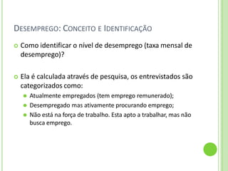 DESEMPREGO: CONCEITO E IDENTIFICAÇÃO
 Como identificar o nível de desemprego (taxa mensal de
desemprego)?
 Ela é calculada através de pesquisa, os entrevistados são
categorizados como:
⚫ Atualmente empregados (tem emprego remunerado);
⚫ Desempregado mas ativamente procurando emprego;
⚫ Não está na força de trabalho. Esta apto a trabalhar, mas não
busca emprego.
 