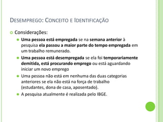 DESEMPREGO: CONCEITO E IDENTIFICAÇÃO
 Considerações:
⚫ Uma pessoa está empregada se na semana anterior à
pesquisa ela passou a maior parte do tempo empregada em
um trabalho remunerado.
⚫ Uma pessoa está desempregada se ela foi temporariamente
demitida, está procurando emprego ou está aguardando
iniciar um novo emprego
⚫ Uma pessoa não está em nenhuma das duas categorias
anteriores se ela não está na força de trabalho
(estudantes, dona de casa, aposentado).
⚫ A pesquisa atualmente é realizada pelo IBGE.
 