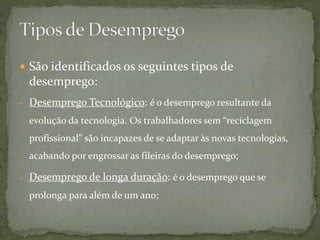  São identificados os seguintes tipos de
desemprego:
- Desemprego Tecnológico: é o desemprego resultante da
evolução da tecnologia. Os trabalhadores sem “reciclagem
profissional” são incapazes de se adaptar às novas tecnologias,
acabando por engrossar as fileiras do desemprego;
- Desemprego de longa duração: é o desemprego que se
prolonga para além de um ano;
 
