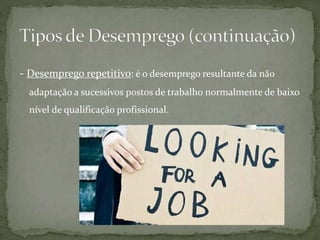 - Desemprego repetitivo: é o desemprego resultante da não
adaptação a sucessivos postos de trabalho normalmente de baixo
nível de qualificação profissional.
 