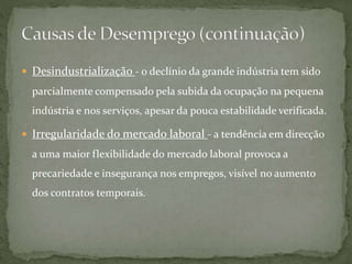  Desindustrialização - o declínio da grande indústria tem sido
parcialmente compensado pela subida da ocupação na pequena
indústria e nos serviços, apesar da pouca estabilidade verificada.
 Irregularidade do mercado laboral - a tendência em direcção
a uma maior flexibilidade do mercado laboral provoca a
precariedade e insegurança nos empregos, visível no aumento
dos contratos temporais.
 