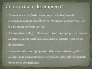  Para evitar a situação de desemprego, os indivíduos são
chamados a realizar um esforço de “formação permanente”, isto
é, a formação ao longo da vida.
 A inovação tecnológica altera a estrutura do emprego, transforma
as exigências colocadas aos trabalhadores durante o seu tempo
de vida activa.
 Face a alteração do emprego, os trabalhadores são obrigados a
adaptar-se as novas condições de trabalho, para qual precisam de
obter novas competências.
 