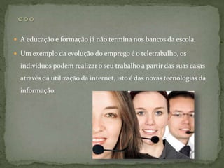  A educação e formação já não termina nos bancos da escola.
 Um exemplo da evolução do emprego é o teletrabalho, os
indivíduos podem realizar o seu trabalho a partir das suas casas
através da utilização da internet, isto é das novas tecnologias da
informação.
 
