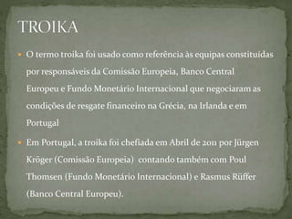  O termo troika foi usado como referência às equipas constituídas
por responsáveis da Comissão Europeia, Banco Central
Europeu e Fundo Monetário Internacional que negociaram as
condições de resgate financeiro na Grécia, na Irlanda e em
Portugal.
 Em Portugal, a troika foi chefiada em Abril de 2011 por Jürgen
Kröger (Comissão Europeia) contando também com Poul
Thomsen (Fundo Monetário Internacional) e Rasmus Rüffer
(Banco Central Europeu).
 