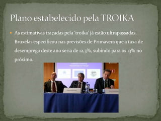  As estimativas traçadas pela ‘troika' já estão ultrapassadas.
Bruxelas especificou nas previsões de Primavera que a taxa de
desemprego deste ano seria de 12,3%, subindo para os 13% no
próximo.
 