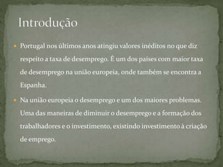  Portugal nos últimos anos atingiu valores inéditos no que diz
respeito a taxa de desemprego. É um dos países com maior taxa
de desemprego na união europeia, onde também se encontra a
Espanha.
 Na união europeia o desemprego e um dos maiores problemas.
Uma das maneiras de diminuir o desemprego e a formação dos
trabalhadores e o investimento, existindo investimento à criação
de emprego.
 