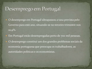 O desemprego em Portugal ultrapassou a taxa prevista pelo
Governo para este ano, situando-se no terceiro trimestre nos
1o,9%.
 Em Portugal estão desempregadas perto de 700 mil pessoas.
 O desemprego constitui um dos grandes problemas sociais da
economia portuguesa que preocupa os trabalhadores, as
autoridades politicas e os economistas.
 