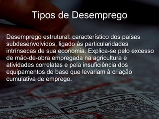 Tipos de Desemprego Desemprego estrutural: característico dos países subdesenvolvidos, ligado às particularidades intrínsecas de sua economia. Explica-se pelo excesso de mão-de-obra empregada na agricultura e atividades correlatas e pela insuficiência dos equipamentos de base que levariam à criação cumulativa de emprego. 