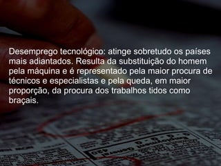 Desemprego tecnológico: atinge sobretudo os países mais adiantados. Resulta da substituição do homem pela máquina e é representado pela maior procura de técnicos e especialistas e pela queda, em maior proporção, da procura dos trabalhos tidos como braçais. 