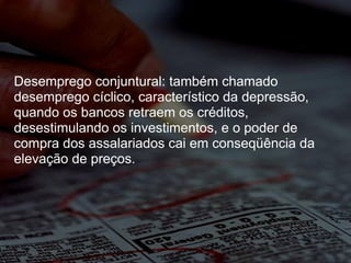Desemprego conjuntural: também chamado desemprego cíclico, característico da depressão, quando os bancos retraem os créditos, desestimulando os investimentos, e o poder de compra dos assalariados cai em conseqüência da elevação de preços. 