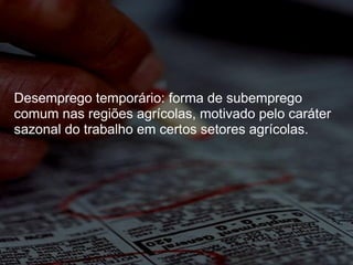 Desemprego temporário: forma de subemprego comum nas regiões agrícolas, motivado pelo caráter sazonal do trabalho em certos setores agrícolas.  