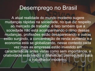 Desemprego no Brasil A atual realidade do mundo moderno sugere mudanças rápidas na sociedade, no que diz respeito ao mercado de trabalho, é fato também que a sociedade não está acompanhando o ritmo dessas mudanças, profissões estão desaparecendo e outras estão surgindo, a concentração de renda aumenta e a economia está se globalizando, nesse contexto cada vez mais as empresas estão investido em características antes vistas como sem importância, a criatividade está sendo o diferencial, pré-requisito para o trabalhador moderno. 