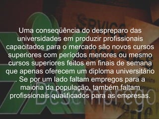 Uma conseqüência do despreparo das universidades em produzir profissionais capacitados para o mercado são novos cursos superiores com períodos menores ou mesmo cursos superiores feitos em finais de semana que apenas oferecem um diploma universitário . Se por um lado faltam empregos para a maioria da população, também faltam profissionais qualificados para as empresas. 