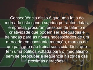 Conseqüência disso é que uma fatia do mercado está sendo suprida por autodidatas, empresas procuram pessoas de talento e criatividade que podem ser adequadas e treinadas para as novas necessidades de um mercado em constante mutação, marcas de um país que não treina seus cidadãos, que tem uma política voltada para o imediatismo sem se preocupar a seqüencia histórica das próximas gerações.  