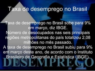 Taxa de desemprego no Brasil Taxa de desemprego no Brasil sobe para 9% em março, diz IBGE. Número de desocupados nas seis principais regiões metropolitanas do país totalizou 2,08 milhões no mês passado. A taxa de desemprego no Brasil subiu para 9% em março deste ano, de acordo com o Instituto Brasileiro de Geografia e Estatística (IBGE). 