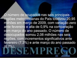O número de ocupados nas seis principais regiões metropolitanas do País totalizou 20,95 milhões em março de 2009, com variação zero ante fevereiro e alta de 0,9% na comparação com março do ano passado. O número de desocupados somou 2,08 milhões nas seis regiões, com incrementos significativos ante fevereiro (7,3%) e ante março do ano passado (6,7%). 