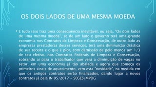 OS DOIS LADOS DE UMA MESMA MOEDA
• E tudo isso traz uma consequência inevitável, ou seja, "Os dois lados
de uma mesma moeda", se de um lado o governo terá uma grande
economia nos Contratos de Limpeza e Conservação, de outro lado as
empresas prestadoras desses serviços, terá uma diminuição drástica
de sua receita e o que é pior, com demissão de pelo menos um 1/3
de seu efetivo, nos Contratos Federais de Limpeza e Conservação,
sobrando ai para o trabalhador que verá a diminuição de vagas no
setor, em uma economia já tão abalada e agora que começa os
primeiros sinais de aquecimento, vem esta "novidade", na medida em
que os antigos contratos serão finalizados, dando lugar a novos
contratos já pela IN 05/2017 - SEGES/MPDG
 