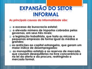As principais causas da informalidade são:

   o excesso de burocracia estatal;
   o elevado número de impostos cobrados pelos
    governos, em seus três níveis;
   a legislação trabalhista, que trata as micros e
    pequenas empresas de forma igual às médias e
    grandes;
   as restrições ao capital estrangeiro, que geram um
    maior índice de desempregados;
   os monopólios estatais e as reservas de mercado,
    que causam desequilíbrios na livre concorrência e
    na lei da oferta e da procura, restringindo o
    mercado formal.
 