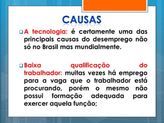 A  tecnologia: é certamente uma das
 principais causas do desemprego não
 só no Brasil mas mundialmente.

 Baixa        qualificação        do
 trabalhador: muitas vezes há emprego
 para a vaga que o trabalhador está
 procurando, porém o mesmo não
 possui formação adequada para
 exercer aquela função;
 