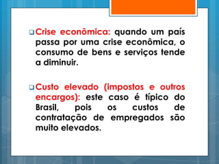  Crise
      econômica: quando um país
 passa por uma crise econômica, o
 consumo de bens e serviços tende
 a diminuir.

 Custo  elevado (impostos e outros
 encargos): este caso é típico do
 Brasil,    pois  os   custos   de
 contratação de empregados são
 muito elevados.
 