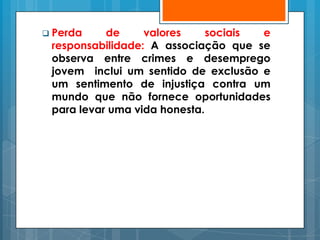  Perda    de     valores     sociais e
 responsabilidade: A associação que se
 observa entre crimes e desemprego
 jovem inclui um sentido de exclusão e
 um sentimento de injustiça contra um
 mundo que não fornece oportunidades
 para levar uma vida honesta.
 