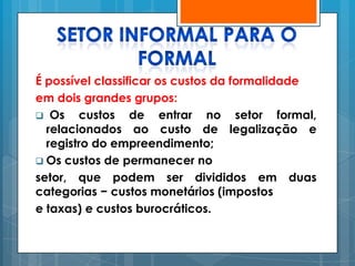 É possível classificar os custos da formalidade
em dois grandes grupos:
 Os    custos de entrar no setor formal,
  relacionados ao custo de legalização e
  registro do empreendimento;
 Os custos de permanecer no
setor, que podem ser divididos em duas
categorias − custos monetários (impostos
e taxas) e custos burocráticos.
 