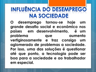 O desemprego tornou-se hoje um
grande desafio social e econômico nos
países    em desenvolvimento,    é um
problema          que         aumenta
vertiginosamente e traz consigo um
aglomerado de problemas a sociedade.
Por isso, uma das soluções é questionar
até que ponto, a tecnologia pode ser
boa para a sociedade e ao trabalhador
em especial.
 