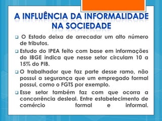   O Estado deixa de arrecadar um alto número
  de tributos.
 Estudo do IPEA feito com base em informações
  do IBGE indica que nesse setor circulam 10 a
  15% do PIB.
 O trabalhador que faz parte desse ramo, não
  possui a segurança que um empregado formal
  possui, como o FGTS por exemplo.
 Esse setor também faz com que ocorra a
  concorrência desleal. Entre estabelecimento de
  comércio             formal     e      informal.
 