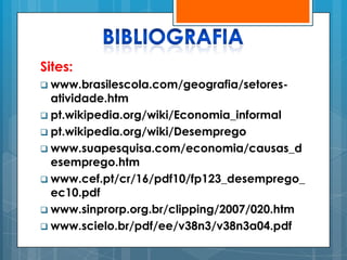 Sites:
 www.brasilescola.com/geografia/setores-
  atividade.htm
 pt.wikipedia.org/wiki/Economia_informal
 pt.wikipedia.org/wiki/Desemprego
 www.suapesquisa.com/economia/causas_d
  esemprego.htm
 www.cef.pt/cr/16/pdf10/fp123_desemprego_
  ec10.pdf
 www.sinprorp.org.br/clipping/2007/020.htm
 www.scielo.br/pdf/ee/v38n3/v38n3a04.pdf
 