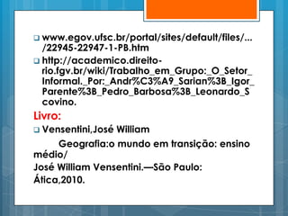  www.egov.ufsc.br/portal/sites/default/files/...
  /22945-22947-1-PB.htm
 http://academico.direito-
  rio.fgv.br/wiki/Trabalho_em_Grupo:_O_Setor_
  Informal._Por:_Andr%C3%A9_Sarian%3B_Igor_
  Parente%3B_Pedro_Barbosa%3B_Leonardo_S
  covino.
Livro:
 Vensentini,José   William
     Geografia:o mundo em transição: ensino
médio/
José William Vensentini.—São Paulo:
Ática,2010.
 
