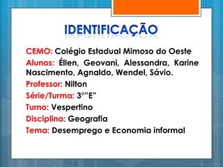 CEMO: Colégio Estadual Mimoso do Oeste
Alunos: Éllen, Geovani, Alessandra, Karine
Nascimento, Agnaldo, Wendel, Sávio.
Professor: Nilton
Série/Turma: 3°”E”
Turno: Vespertino
Disciplina: Geografia
Tema: Desemprego e Economia informal
 