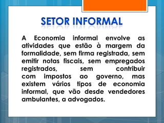 A Economia informal envolve as
atividades que estão à margem da
formalidade, sem firma registrada, sem
emitir notas fiscais, sem empregados
registrados,       sem        contribuir
com impostos ao governo, mas
existem vários tipos de economia
informal, que vão desde vendedores
ambulantes, a advogados.
 