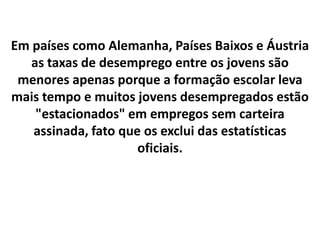 Em países como Alemanha, Países Baixos e Áustria
   as taxas de desemprego entre os jovens são
 menores apenas porque a formação escolar leva
mais tempo e muitos jovens desempregados estão
    "estacionados" em empregos sem carteira
   assinada, fato que os exclui das estatísticas
                     oficiais.
 