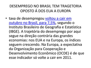 DESEMPREGO NO BRASIL TEM TRAGETORIA
       OPOSTO Á DOS EUA A EUROPA
• taxa de desempregou voltou a cair em
  outubro no Brasil, para 7,5%, segundo o
  Instituto Brasileiro de Geografia e Estatística
  (IBGE). A trajetória do desemprego por aqui
  segue na direção contrária das grandes
  economias: nos EUA e na Europa, os índices
  seguem crescendo. Na Europa, a expectativa
  da Organização para Cooperação e
  Desenvolvimento Econômico (OCDE) é de que
  esse indicador só volte a cair em 2011.
 