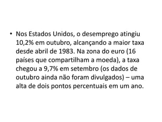 • Nos Estados Unidos, o desemprego atingiu
  10,2% em outubro, alcançando a maior taxa
  desde abril de 1983. Na zona do euro (16
  países que compartilham a moeda), a taxa
  chegou a 9,7% em setembro (os dados de
  outubro ainda não foram divulgados) – uma
  alta de dois pontos percentuais em um ano.
 